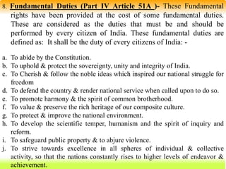 58
8. Fundamental Duties (Part IV Article 51A )- These Fundamental
rights have been provided at the cost of some fundamental duties.
These are considered as the duties that must be and should be
performed by every citizen of India. These fundamental duties are
defined as: It shall be the duty of every citizens of India: -
a. To abide by the Constitution.
b. To uphold & protect the sovereignty, unity and integrity of India.
c. To Cherish & follow the noble ideas which inspired our national struggle for
freedom
d. To defend the country & render national service when called upon to do so.
e. To promote harmony & the spirit of common brotherhood.
f. To value & preserve the rich heritage of our composite culture.
g. To protect & improve the national environment.
h. To develop the scientific temper, humanism and the spirit of inquiry and
reform.
i. To safeguard public property & to abjure violence.
j. To strive towards excellence in all spheres of individual & collective
activity, so that the nations constantly rises to higher levels of endeavor &
achievement.
 