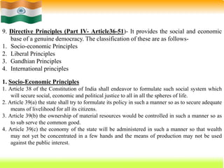 59
9. Directive Principles (Part IV- Article36-51)- It provides the social and economic
base of a genuine democracy. The classification of these are as follows-
1. Socio-economic Principles
2. Liberal Principles
3. Gandhian Principles
4. International principles
1. Socio-Economic Principles
1. Article 38 of the Constitution of India shall endeavor to formulate such social system which
will secure social, economic and political justice to all in all the spheres of life.
2. Article 39(a) the state shall try to formulate its policy in such a manner so as to secure adequate
means of livelihood for all its citizens.
3. Article 39(b) the ownership of material resources would be controlled in such a manner so as
to sub serve the common good.
4. Article 39(c) the economy of the state will be administered in such a manner so that wealth
may not yet be concentrated in a few hands and the means of production may not be used
against the public interest.
 