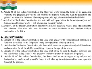 60
5. Article 41 of the Indian Constitution, the State will work within the limits of its economic
viability and progress, provide to the citizens the right to work, the right to education and
general assistance in the event of unemployment, old age, disease and other disabilities.
6. Article 42 of the Indian Constitution, the state will make provisions for the creation of just and
humane conditions of work. It will also ensure maternity relief.
7. Article 43 of the Indian Constitution, the state will ensure adequate wages, good life and rest to
the laborers. The state will also endeavor to make available to the laborers various
sociocultural facilities.
2. Liberal Principles
1. Article 44 of the Indian Constitution, the State shall endeavor to formulate and implement a
Uniform civil-code for all the people living throughout the territory of India.
2. Article 45 of the Indian Constitution, the State shall endeavor to provide early childhood care
and education for all the children until they complete the age of six years.
3. Article 47 of the Indian Constitution, the State shall strive to raise the level of nutrition and
the standard of living. Thus, it will endeavor to improve upon the health of the people.
4. Article 48 of the Indian Constitution, the State shall strive to organize agriculture and
husbandry on modern and scientific lines. It will also try to maintain and improve upon the
breed of the animals.
 