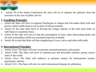 61
5. Article 50 of the Indian Constitution the state will try to separate the judiciary from the
executive in the case of public service.
3. Gandhian Principles
1. Article 40, State will strive to organize Panchayats in villages and will endow them with such
powers which enable them to act as units of self government.
2. Article 43, the state shall strive to develop the cottage industry in the rural areas both, on
individual or cooperative basis.
3. Article 47,the state will strive to ban the consumption of wine, other intoxicating drinks and
all such commodities which are considered injurious to health.
4. Article 48 reveals that State will ban slaughtering of cows, calves and other milk cattle.
4. International Principles
1. Article 51(a)- The State will strive to promote international peace and security.
2. Article 51(b)- The State will strive to maintain just and honorable relations among various
states in the world.
3. Article 51(c)- The State will endeavor to promote respect for International treaties,
agreements, and law.
4. Article 51(f )- The State will strive to settle international disputes by arbitration.
 