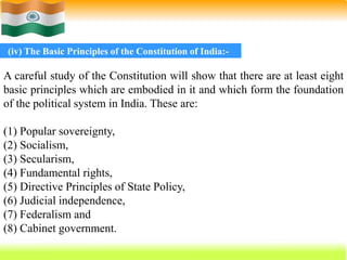 63
A careful study of the Constitution will show that there are at least eight
basic principles which are embodied in it and which form the foundation
of the political system in India. These are:
(1) Popular sovereignty,
(2) Socialism,
(3) Secularism,
(4) Fundamental rights,
(5) Directive Principles of State Policy,
(6) Judicial independence,
(7) Federalism and
(8) Cabinet government.
(iv) The Basic Principles of the Constitution of India:-
 