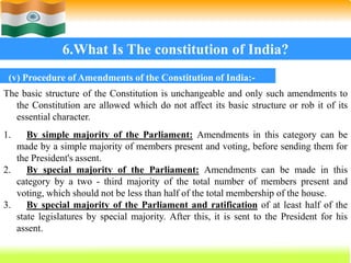 64
6.What Is The constitution of India?
(v) Procedure of Amendments of the Constitution of India:-
The basic structure of the Constitution is unchangeable and only such amendments to
the Constitution are allowed which do not affect its basic structure or rob it of its
essential character.
1. By simple majority of the Parliament: Amendments in this category can be
made by a simple majority of members present and voting, before sending them for
the President's assent.
2. By special majority of the Parliament: Amendments can be made in this
category by a two - third majority of the total number of members present and
voting, which should not be less than half of the total membership of the house.
3. By special majority of the Parliament and ratification of at least half of the
state legislatures by special majority. After this, it is sent to the President for his
assent.
 