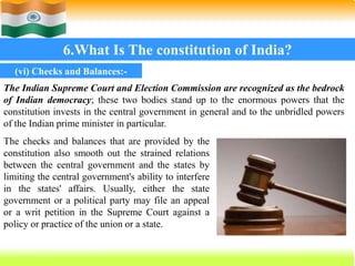 66
6.What Is The constitution of India?
The Indian Supreme Court and Election Commission are recognized as the bedrock
of Indian democracy; these two bodies stand up to the enormous powers that the
constitution invests in the central government in general and to the unbridled powers
of the Indian prime minister in particular.
(vi) Checks and Balances:-
The checks and balances that are provided by the
constitution also smooth out the strained relations
between the central government and the states by
limiting the central government's ability to interfere
in the states' affairs. Usually, either the state
government or a political party may file an appeal
or a writ petition in the Supreme Court against a
policy or practice of the union or a state.
 