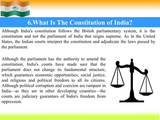 67
6.What Is The Constitution of India?
Although India's constitution follows the British parliamentary system, it is the
constitution and not the parliament of India that reigns supreme. As in the United
States, the Indian courts interpret the constitution and adjudicate the laws passed by
the parliament.
Although the parliament has the authority to amend the
constitution, India's courts have made sure that the
parliament does not change its fundamental structure,
which guarantees economic opportunities, social justice,
and religious and political freedom to all its citizens.
Although political corruption and coercion are rampant in
India—as they are in other developing countries—the
courts are judiciary guarantors of India's freedom from
oppression.
 