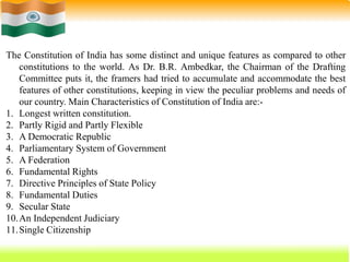 68
The Constitution of India has some distinct and unique features as compared to other
constitutions to the world. As Dr. B.R. Ambedkar, the Chairman of the Drafting
Committee puts it, the framers had tried to accumulate and accommodate the best
features of other constitutions, keeping in view the peculiar problems and needs of
our country. Main Characteristics of Constitution of India are:-
1. Longest written constitution.
2. Partly Rigid and Partly Flexible
3. A Democratic Republic
4. Parliamentary System of Government
5. A Federation
6. Fundamental Rights
7. Directive Principles of State Policy
8. Fundamental Duties
9. Secular State
10.An Independent Judiciary
11.Single Citizenship
 