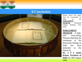 69
8.Conclusion
Picture shows the pages
from the Constitution of
India, at the
PARLIAMENT
MUSEUM, Parliament
Library Building, New
Delhi.
PARLIAMENT
MUSEUM : A high-
tech story-telling
Museum depicting the
continuum of the
democratic heritage in
India has been
dedicated to the
Nation by
Dr. A P J Abdul
Kalam, President of
India on 14th August
2006.
 