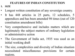 FEATURES OF INDIAN CONSTITUTION
1. SIZE
• Longest written constitution of any sovereign country.
• It has 448 articles in 25 parts, 12 schedules, 5
appendices and has been amended 98 times (out of 120
constitution amendment bills)
• Very comprehensive and includes matters which are
legitimately the subject matters of ordinary legislation
or administrative action
• The Government of India act, 1935 was used as an
initial working draft
• The size, complexities and diversity of Indian situation
necessitated miscellaneous provisions for certain
regions.
 