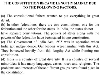 THE CONSTITUTION BECAME LENGTHY MAINLY DUE
TO THE FOLLOWING FACTORS.
(a) The constitutional fathers wanted to put everything in great
detail.
(b) In other federations, there are two constitutions: one for the
federation and the other for the states. In India, the states do not
have separate constitutions. The powers of states along with the
powers of the federation have been stated in one constitution.
(c) The Government of India Act, 1935 was in operation when
India got independence. Our leaders were familiar with this Act.
They borrowed heavily from this lengthy Act while framing our
constitution.
(d) India is a country of great diversity. It is a country of several
minorities; it has many languages, castes, races and religions. The
problems and interests of these different groups have found place in
the constitution.
 