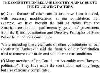(e) Good features of other constitutions have been included,
with necessary modifications, in our constitution. For
example, we have brought the 'bill of rights' from the
American constitution, parliamentary system of government
from the British constitution and Directive Principles of State
Policy from the Irish constitution.
While including these elements of other constitutions in our
constitution Ambedkar said the framers of our constitution
tried to remove their faults and suit them to our conditions.
(f) Many members of the Constituent Assembly were "lawyer-
politicians". They have made the constitution not only long,
but also extremely complicated.
THE CONSTITUTION BECAME LENGTHY MAINLY DUE TO
THE FOLLOWING FACTORS.
 