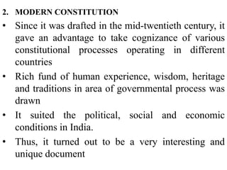 2. MODERN CONSTITUTION
• Since it was drafted in the mid-twentieth century, it
gave an advantage to take cognizance of various
constitutional processes operating in different
countries
• Rich fund of human experience, wisdom, heritage
and traditions in area of governmental process was
drawn
• It suited the political, social and economic
conditions in India.
• Thus, it turned out to be a very interesting and
unique document
 