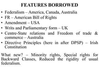 FEATURES BORROWED
• Federalism – America, Canada, Australia
• FR – American Bill of Rights
• Amendment – USA
• Writs and Parliamentary form – UK
• Centre-State relations and Freedom of trade &
commerce – Australia
• Directive Principles (here in after DPSP) – Irish
Constitution
What new? – Minority rights, Special rights for
Backward Classes, Reduced the rigidity of usual
federalism.
 