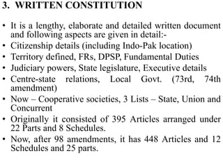 3. WRITTEN CONSTITUTION
• It is a lengthy, elaborate and detailed written document
and following aspects are given in detail:-
• Citizenship details (including Indo-Pak location)
• Territory defined, FRs, DPSP, Fundamental Duties
• Judiciary powers, State legislature, Executive details
• Centre-state relations, Local Govt. (73rd, 74th
amendment)
• Now – Cooperative societies, 3 Lists – State, Union and
Concurrent
• Originally it consisted of 395 Articles arranged under
22 Parts and 8 Schedules.
• Now, after 98 amendments, it has 448 Articles and 12
Schedules and 25 parts.
 