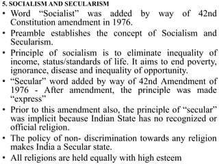 5. SOCIALISM AND SECULARISM
• Word “Socialist” was added by way of 42nd
Constitution amendment in 1976.
• Preamble establishes the concept of Socialism and
Secularism.
• Principle of socialism is to eliminate inequality of
income, status/standards of life. It aims to end poverty,
ignorance, disease and inequality of opportunity.
• “Secular” word added by way of 42nd Amendment of
1976 - After amendment, the principle was made
“express”
• Prior to this amendment also, the principle of “secular”
was implicit because Indian State has no recognized or
official religion.
• The policy of non- discrimination towards any religion
makes India a Secular state.
• All religions are held equally with high esteem
 