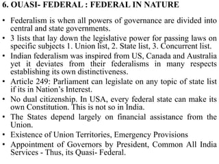 6. OUASI- FEDERAL : FEDERAL IN NATURE
• Federalism is when all powers of governance are divided into
central and state governments.
• 3 lists that lay down the legislative power for passing laws on
specific subjects 1. Union list, 2. State list, 3. Concurrent list.
• Indian federalism was inspired from US, Canada and Australia
yet it deviates from their federalisms in many respects
establishing its own distinctiveness.
• Article 249: Parliament can legislate on any topic of state list
if its in Nation’s Interest.
• No dual citizenship. In USA, every federal state can make its
own Constitution. This is not so in India.
• The States depend largely on financial assistance from the
Union.
• Existence of Union Territories, Emergency Provisions
• Appointment of Governors by President, Common All India
Services - Thus, its Quasi- Federal.
 