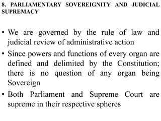 8. PARLIAMENTARY SOVEREIGNITY AND JUDICIAL
SUPREMACY
• We are governed by the rule of law and
judicial review of administrative action
• Since powers and functions of every organ are
defined and delimited by the Constitution;
there is no question of any organ being
Sovereign
• Both Parliament and Supreme Court are
supreme in their respective spheres
 