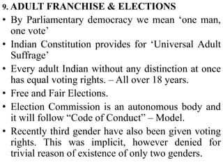 9. ADULT FRANCHISE & ELECTIONS
• By Parliamentary democracy we mean ‘one man,
one vote’
• Indian Constitution provides for ‘Universal Adult
Suffrage’
• Every adult Indian without any distinction at once
has equal voting rights. – All over 18 years.
• Free and Fair Elections.
• Election Commission is an autonomous body and
it will follow “Code of Conduct” – Model.
• Recently third gender have also been given voting
rights. This was implicit, however denied for
trivial reason of existence of only two genders.
 