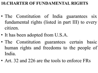 10.CHARTER OF FUNDAMENTAL RIGHTS
• The Constitution of India guarantees six
fundamental rights (listed in part III) to every
citizen.
• It has been adopted from U.S.A.
• The Constitution guarantees certain basic
human rights and freedoms to the people of
India.
• Art. 32 and 226 are the tools to enforce FRs
 