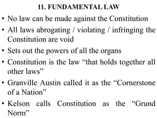 11. FUNDAMENTAL LAW
• No law can be made against the Constitution
• All laws abrogating / violating / infringing the
Constitution are void
• Sets out the powers of all the organs
• Constitution is the law “that holds together all
other laws”
• Granville Austin called it as the “Cornerstone
of a Nation”
• Kelson calls Constitution as the “Grund
Norm”
 