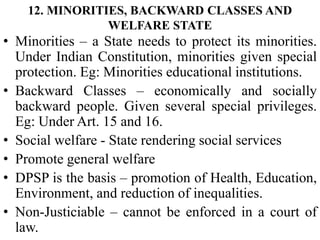 12. MINORITIES, BACKWARD CLASSES AND
WELFARE STATE
• Minorities – a State needs to protect its minorities.
Under Indian Constitution, minorities given special
protection. Eg: Minorities educational institutions.
• Backward Classes – economically and socially
backward people. Given several special privileges.
Eg: Under Art. 15 and 16.
• Social welfare - State rendering social services
• Promote general welfare
• DPSP is the basis – promotion of Health, Education,
Environment, and reduction of inequalities.
• Non-Justiciable – cannot be enforced in a court of
law.
 