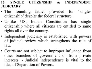 15. SINGLE CITIZENSHIP & INDEPENDENT
JUDICIARY
• The founding father provided for ‘single-
citizenship’ despite the federal structure.
• Unlike US, Indian Constitution has single
citizenship where all citizens are entitled to same
rights all over the country.
• Independent judiciary is established with powers
of judicial review which strengthens the rule of
law.
• Courts are not subject to improper influence from
other branches of government or from private
interests. - Judicial independence is vital to the
idea of Separation of Powers.
 