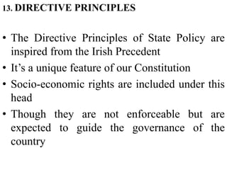 13. DIRECTIVE PRINCIPLES
• The Directive Principles of State Policy are
inspired from the Irish Precedent
• It’s a unique feature of our Constitution
• Socio-economic rights are included under this
head
• Though they are not enforceable but are
expected to guide the governance of the
country
 