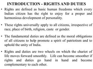 • Rights are defined as basic human freedoms which every
Indian citizen has the right to enjoy for a proper and
harmonious development of personality.
• These rights universally apply to all citizens, irrespective of
race, place of birth, religion, caste or gender.
• The fundamental duties are defined as the moral obligations
of all citizens to help promote a spirit of patriotism and to
uphold the unity of India.
• Rights and duties are two wheels on which the chariot of
life moves forward smoothly. Life can become smoother if
rights and duties go hand in hand and become
complementary to each other.
INTRODUCTION - RIGHTS AND DUTIES
 