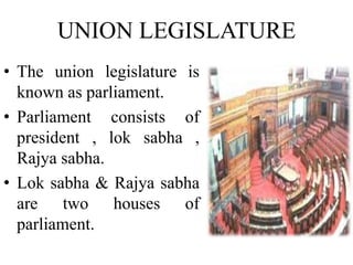 UNION LEGISLATURE
• The union legislature is
known as parliament.
• Parliament consists of
president , lok sabha ,
Rajya sabha.
• Lok sabha & Rajya sabha
are two houses of
parliament.
 