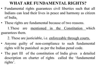 WHAT ARE FUNDAMENTAL RIGHTS?
• Fundamental rights guarantees civil liberties such that all
Indians can lead their lives in peace and harmony as citizen
of India.
• These rights are fundamental because of two reasons.
1.These are mentioned in the Constitution which
guarantees them.
2. These are justiciable, i.e. enforceable through courts.
• Anyone guilty of non-compliance to such fundamental
rights will be punished as per the Indian penal code.
• The part III of the constitution of India gives a detailed
description on charter of rights called the ‘fundamental
rights’.
 