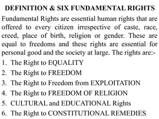 DEFINITION & SIX FUNDAMENTAL RIGHTS
Fundamental Rights are essential human rights that are
offered to every citizen irrespective of caste, race,
creed, place of birth, religion or gender. These are
equal to freedoms and these rights are essential for
personal good and the society at large. The rights are:-
1. The Right to EQUALITY
2. The Right to FREEDOM
3. The Right to Freedom from EXPLOITATION
4. The Right to FREEDOM OF RELIGION
5. CULTURAL and EDUCATIONAL Rights
6. The Right to CONSTITUTIONAL REMEDIES
 