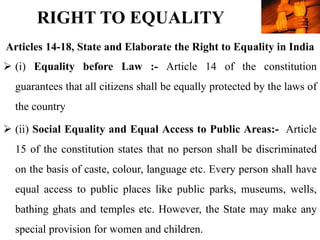 RIGHT TO EQUALITY
 (i) Equality before Law :- Article 14 of the constitution
guarantees that all citizens shall be equally protected by the laws of
the country
 (ii) Social Equality and Equal Access to Public Areas:- Article
15 of the constitution states that no person shall be discriminated
on the basis of caste, colour, language etc. Every person shall have
equal access to public places like public parks, museums, wells,
bathing ghats and temples etc. However, the State may make any
special provision for women and children.
Articles 14-18, State and Elaborate the Right to Equality in India
 