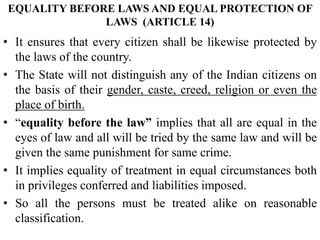 EQUALITY BEFORE LAWS AND EQUAL PROTECTION OF
LAWS (ARTICLE 14)
• It ensures that every citizen shall be likewise protected by
the laws of the country.
• The State will not distinguish any of the Indian citizens on
the basis of their gender, caste, creed, religion or even the
place of birth.
• “equality before the law” implies that all are equal in the
eyes of law and all will be tried by the same law and will be
given the same punishment for same crime.
• It implies equality of treatment in equal circumstances both
in privileges conferred and liabilities imposed.
• So all the persons must be treated alike on reasonable
classification.
 