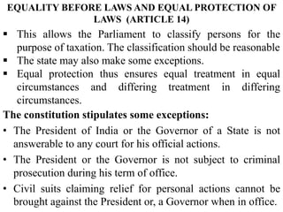 The constitution stipulates some exceptions:
• The President of India or the Governor of a State is not
answerable to any court for his official actions.
• The President or the Governor is not subject to criminal
prosecution during his term of office.
• Civil suits claiming relief for personal actions cannot be
brought against the President or, a Governor when in office.
 This allows the Parliament to classify persons for the
purpose of taxation. The classification should be reasonable
 The state may also make some exceptions.
 Equal protection thus ensures equal treatment in equal
circumstances and differing treatment in differing
circumstances.
EQUALITY BEFORE LAWS AND EQUAL PROTECTION OF
LAWS (ARTICLE 14)
 