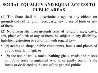 SOCIAL EQUALITY AND EQUALACCESS TO
PUBLIC AREAS
(1) The State shall not discriminate against any citizen on
grounds only of religion, race, caste, sex, place of birth or any
of them.
(2) No citizen shall, on grounds only of religion, race, caste,
sex, place of birth or any of them, be subject to any disability,
liability, restriction or condition with regard to—
• (a) access to shops, public restaurants, hotels and places of
public entertainment; or
• (b) the use of wells, tanks, bathing ghats, roads and places
of public resort maintained wholly or partly out of State
funds or dedicated to the use of the general public.
 
