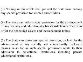 (3) Nothing in this article shall prevent the State from making
any special provision for women and children.
(4) The State can make special provision for the advancement
of any socially and educationally backward classes of citizens
or for the Scheduled Castes and the Scheduled Tribes.
(5) The State can make any special provision, by law, for the
advancement of any socially and educationally backward
classes in so far as such special provisions relate to their
admission to educational institutions including private
educational institutions.
 