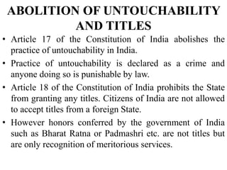 ABOLITION OF UNTOUCHABILITY
AND TITLES
• Article 17 of the Constitution of India abolishes the
practice of untouchability in India.
• Practice of untouchability is declared as a crime and
anyone doing so is punishable by law.
• Article 18 of the Constitution of India prohibits the State
from granting any titles. Citizens of India are not allowed
to accept titles from a foreign State.
• However honors conferred by the government of India
such as Bharat Ratna or Padmashri etc. are not titles but
are only recognition of meritorious services.
 