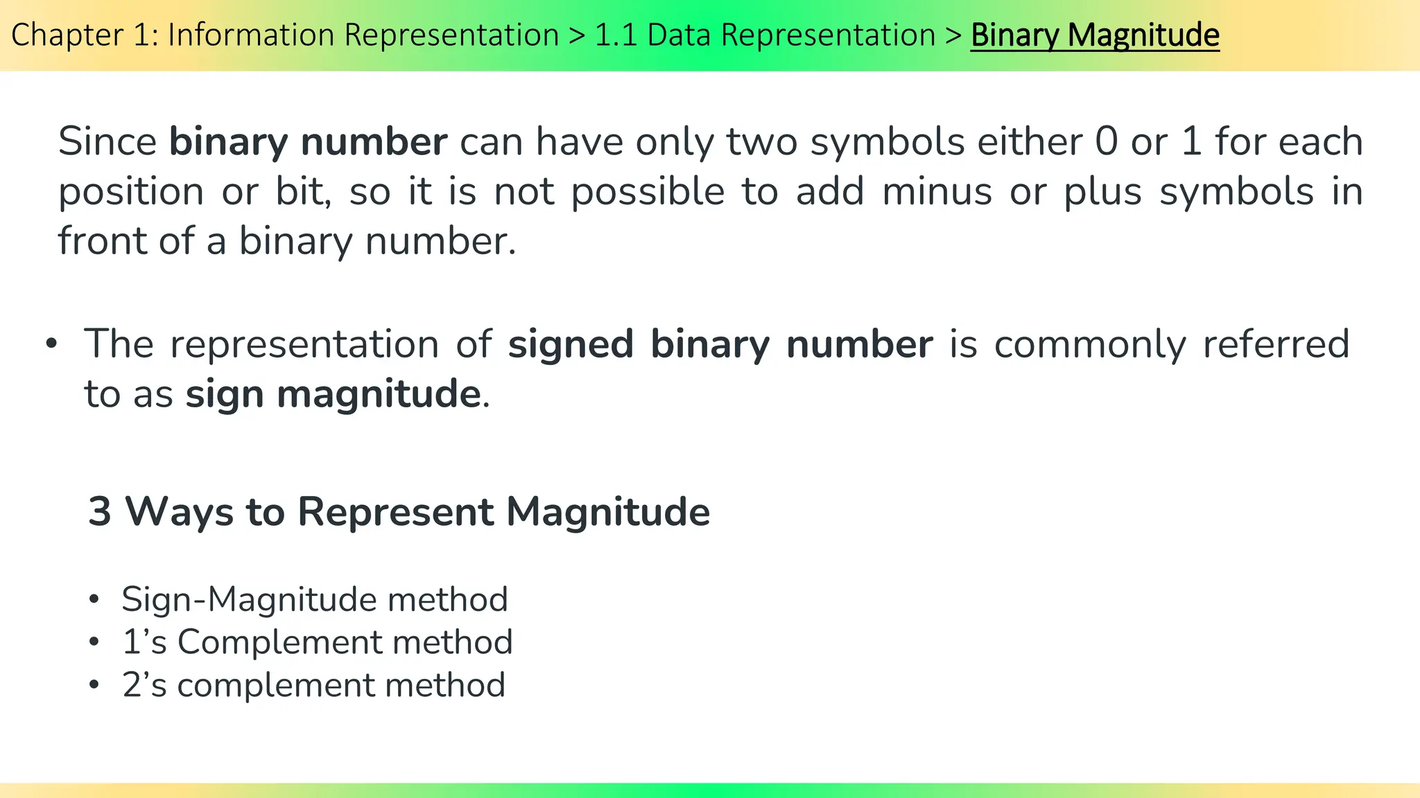 Chapter 1: Information Representation > 1.1 Data Representation > Binary Magnitude
Since binary number can have only two symbols either 0 or 1 for each
position or bit, so it is not possible to add minus or plus symbols in
front of a binary number.
• Sign-Magnitude method
• 1’s Complement method
• 2’s complement method
• The representation of signed binary number is commonly referred
to as sign magnitude.
3 Ways to Represent Magnitude
 