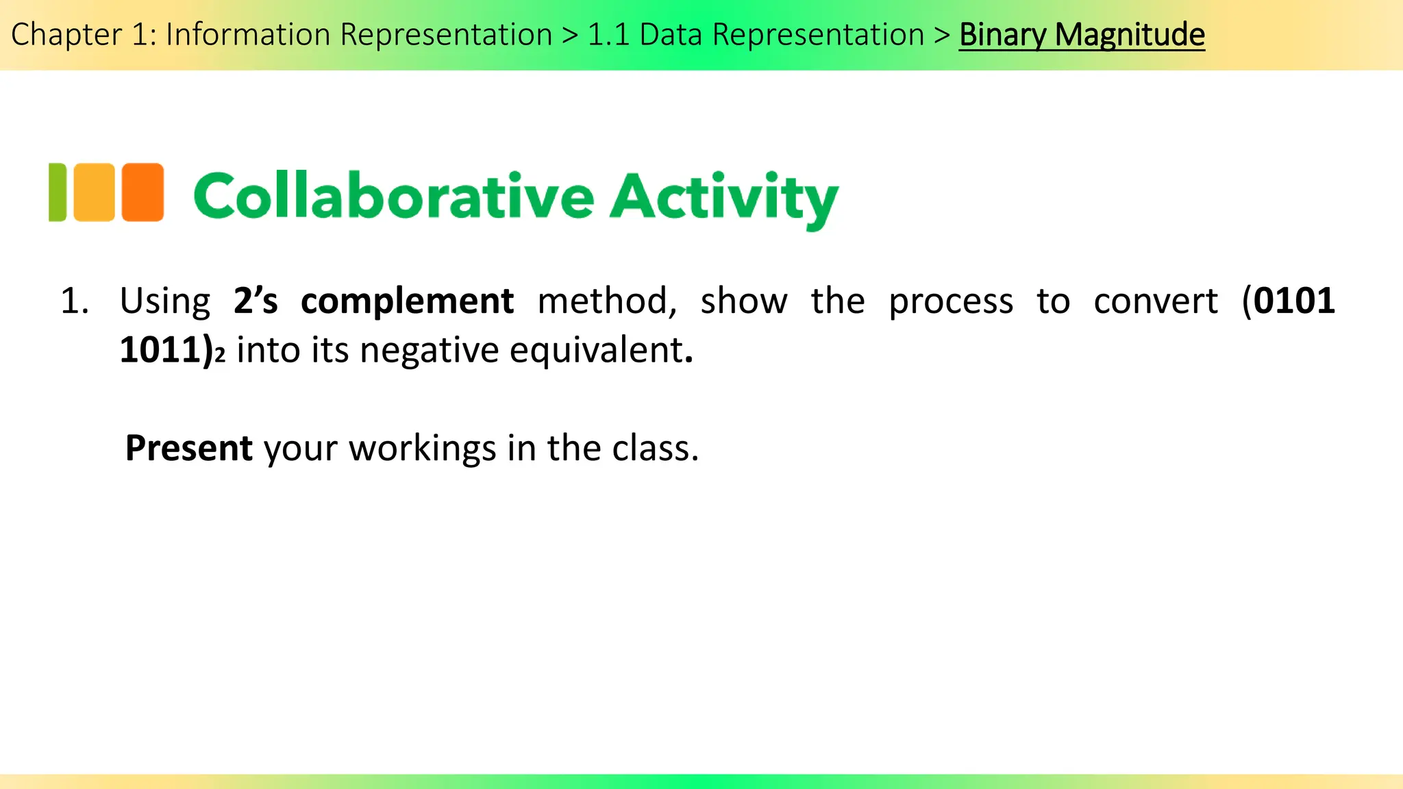 Chapter 1: Information Representation > 1.1 Data Representation > Binary Magnitude
1. Using 2’s complement method, show the process to convert (0101
1011)2 into its negative equivalent.
Present your workings in the class.
 