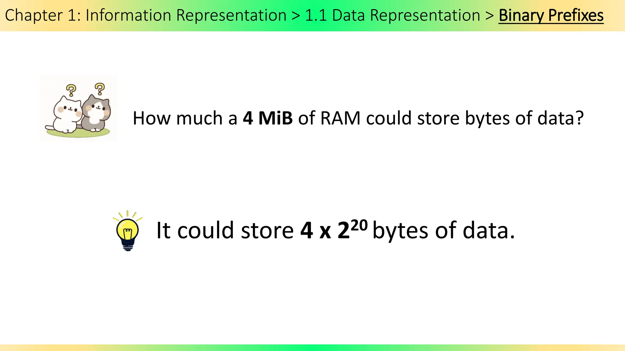 Chapter 1: Information Representation > 1.1 Data Representation > Binary Prefixes
How much a 4 MiB of RAM could store bytes of data?
It could store 4 x 220 bytes of data.
 