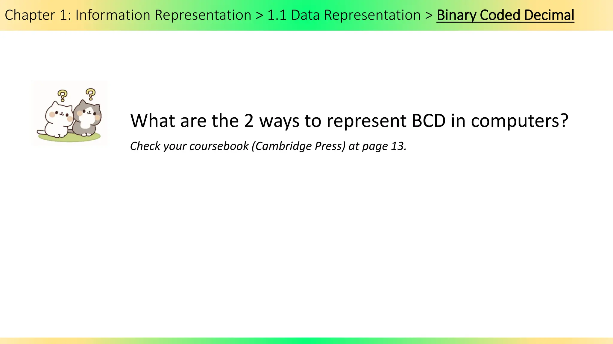 Chapter 1: Information Representation > 1.1 Data Representation > Binary Coded Decimal
What are the 2 ways to represent BCD in computers?
Check your coursebook (Cambridge Press) at page 13.
 