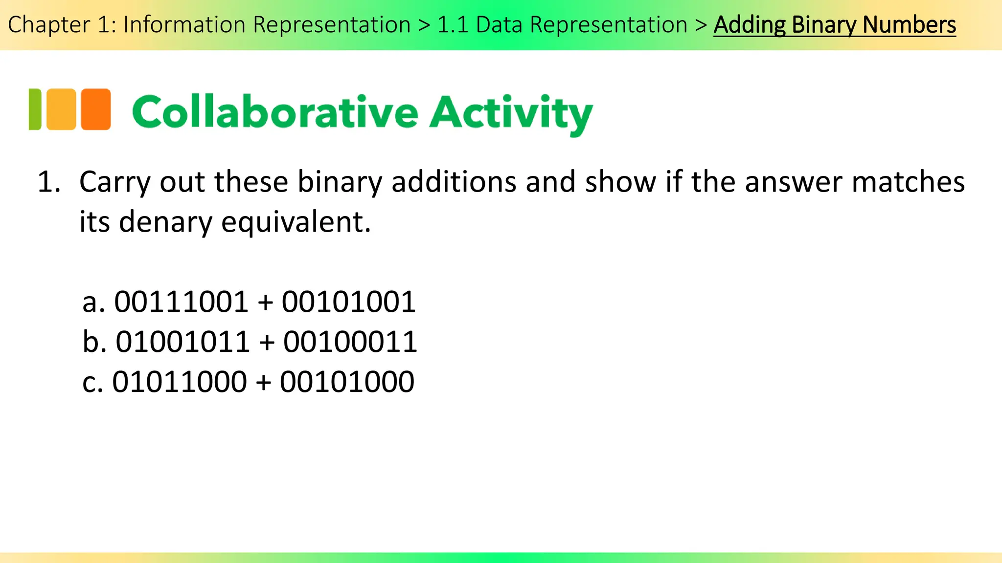 Chapter 1: Information Representation > 1.1 Data Representation > Adding Binary Numbers
1. Carry out these binary additions and show if the answer matches
its denary equivalent.
a. 00111001 + 00101001
b. 01001011 + 00100011
c. 01011000 + 00101000
 