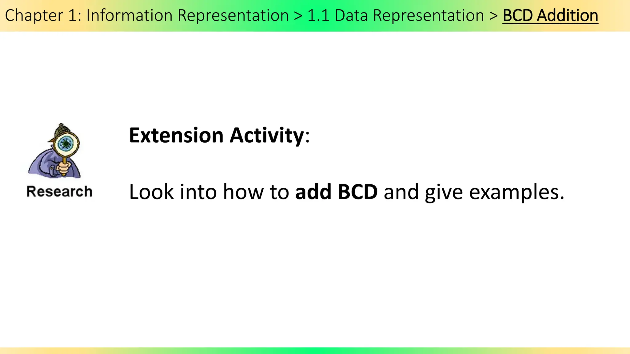 Chapter 1: Information Representation > 1.1 Data Representation > BCD Addition
Extension Activity:
Look into how to add BCD and give examples.
 