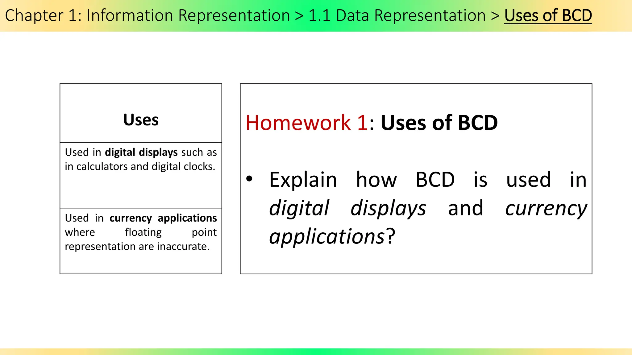 Chapter 1: Information Representation > 1.1 Data Representation > Uses of BCD
Uses
Used in digital displays such as
in calculators and digital clocks.
Used in currency applications
where floating point
representation are inaccurate.
Homework 1: Uses of BCD
• Explain how BCD is used in
digital displays and currency
applications?
 