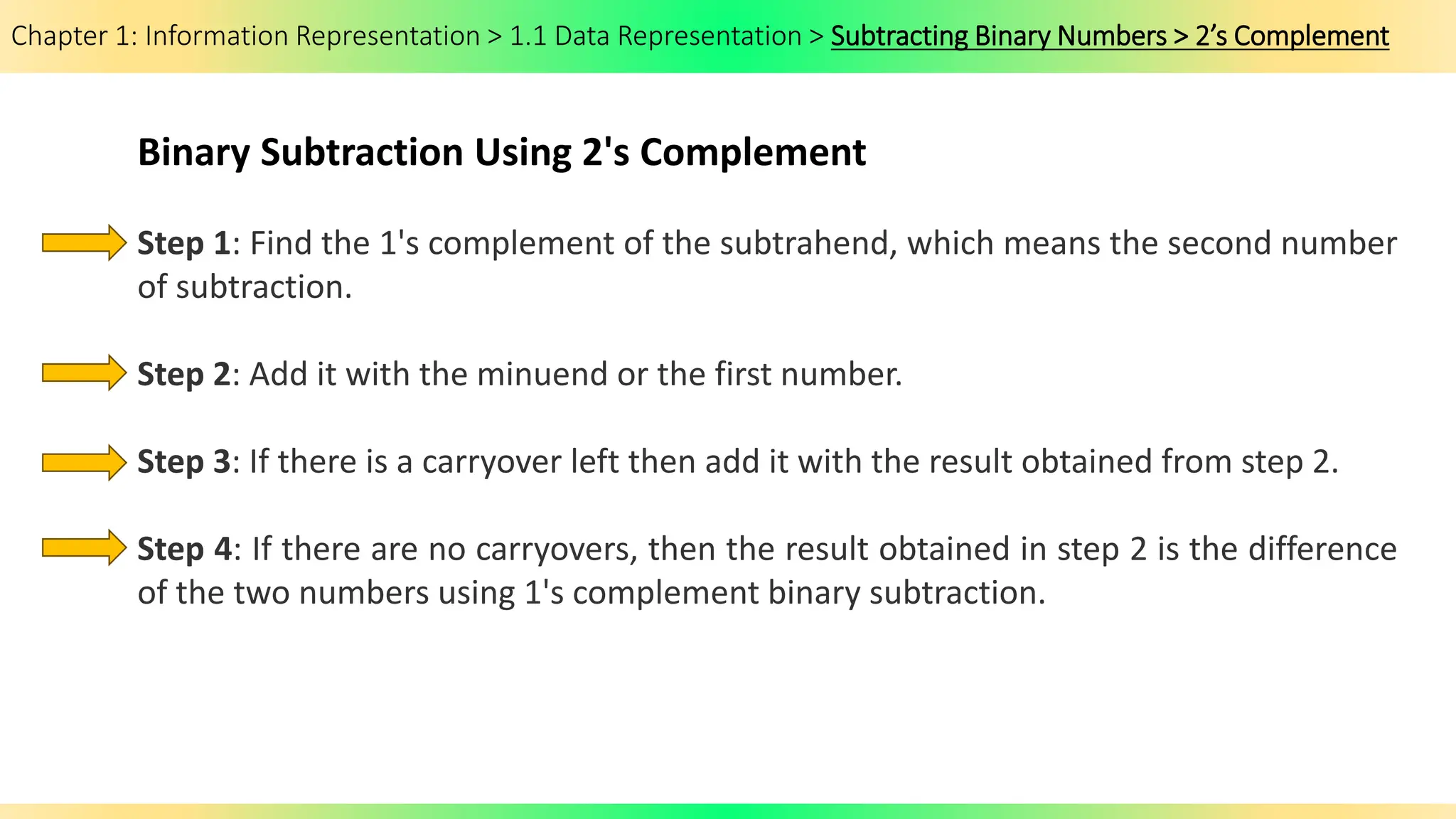 Chapter 1: Information Representation > 1.1 Data Representation > Subtracting Binary Numbers > 2’s Complement
Binary Subtraction Using 2's Complement
Step 1: Find the 1's complement of the subtrahend, which means the second number
of subtraction.
Step 2: Add it with the minuend or the first number.
Step 3: If there is a carryover left then add it with the result obtained from step 2.
Step 4: If there are no carryovers, then the result obtained in step 2 is the difference
of the two numbers using 1's complement binary subtraction.
 
