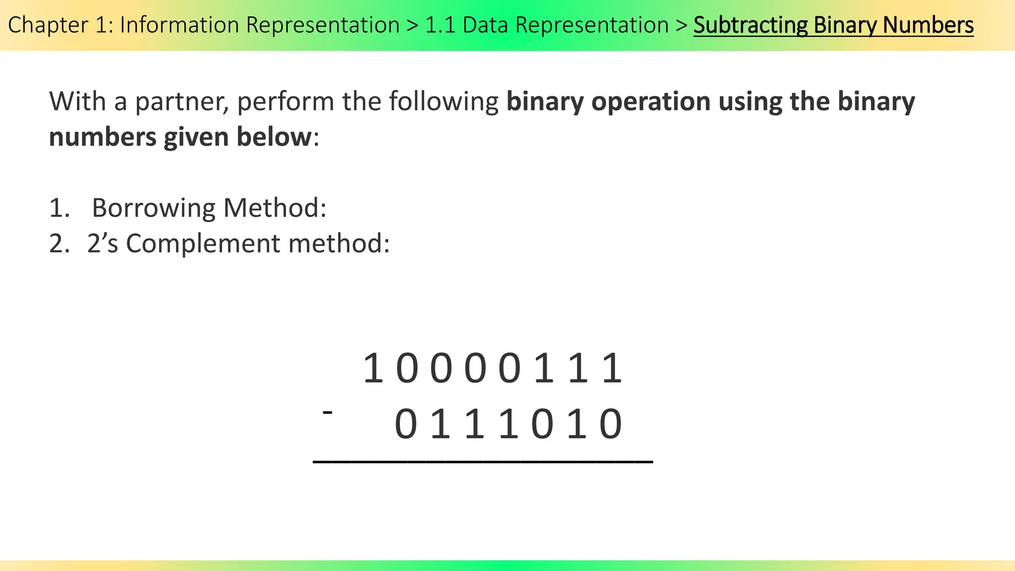 Chapter 1: Information Representation > 1.1 Data Representation > Subtracting Binary Numbers
With a partner, perform the following binary operation using the binary
numbers given below:
1. Borrowing Method:
2. 2’s Complement method:
1 0 0 0 0 1 1 1
0 1 1 1 0 1 0
-
__________________
 
