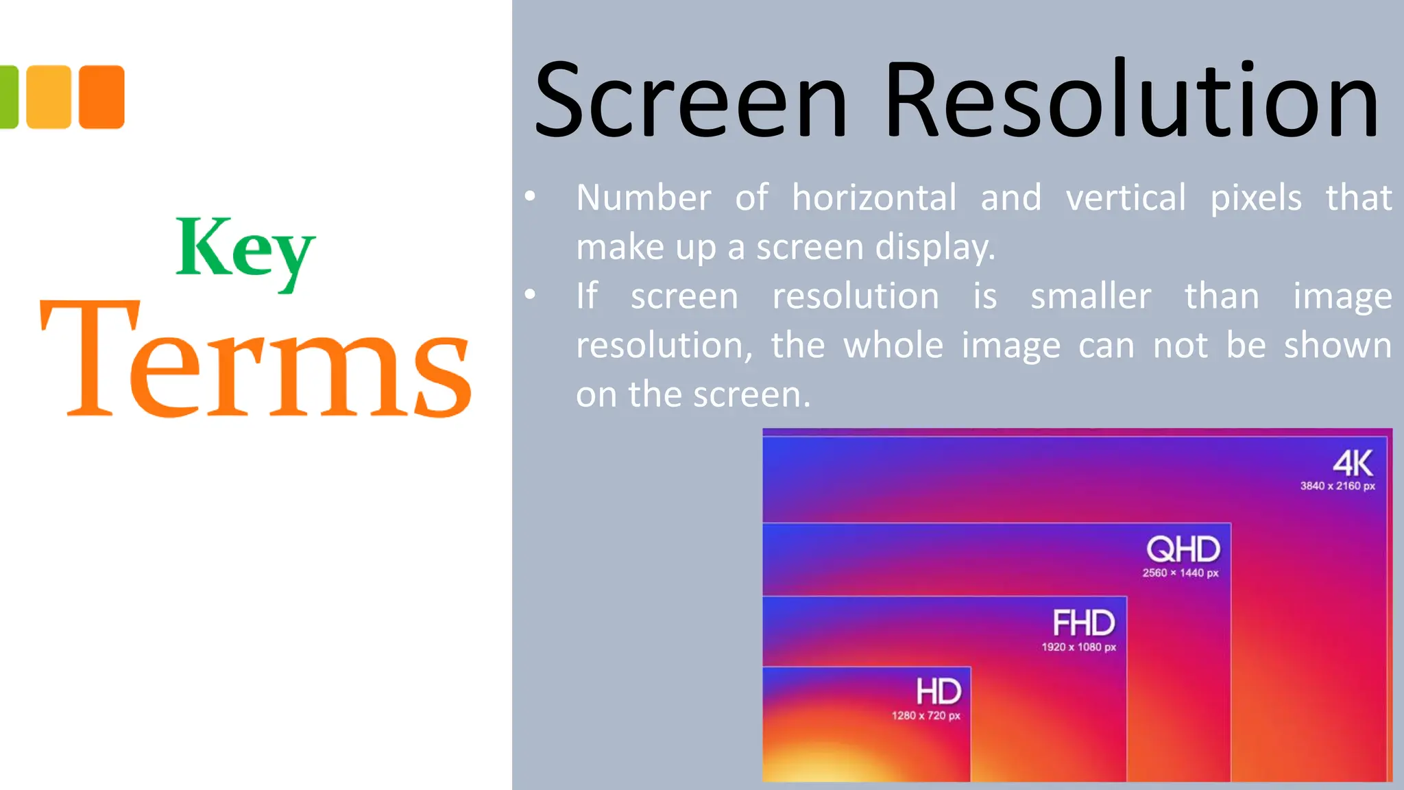 Screen Resolution
• Number of horizontal and vertical pixels that
make up a screen display.
• If screen resolution is smaller than image
resolution, the whole image can not be shown
on the screen.
 
