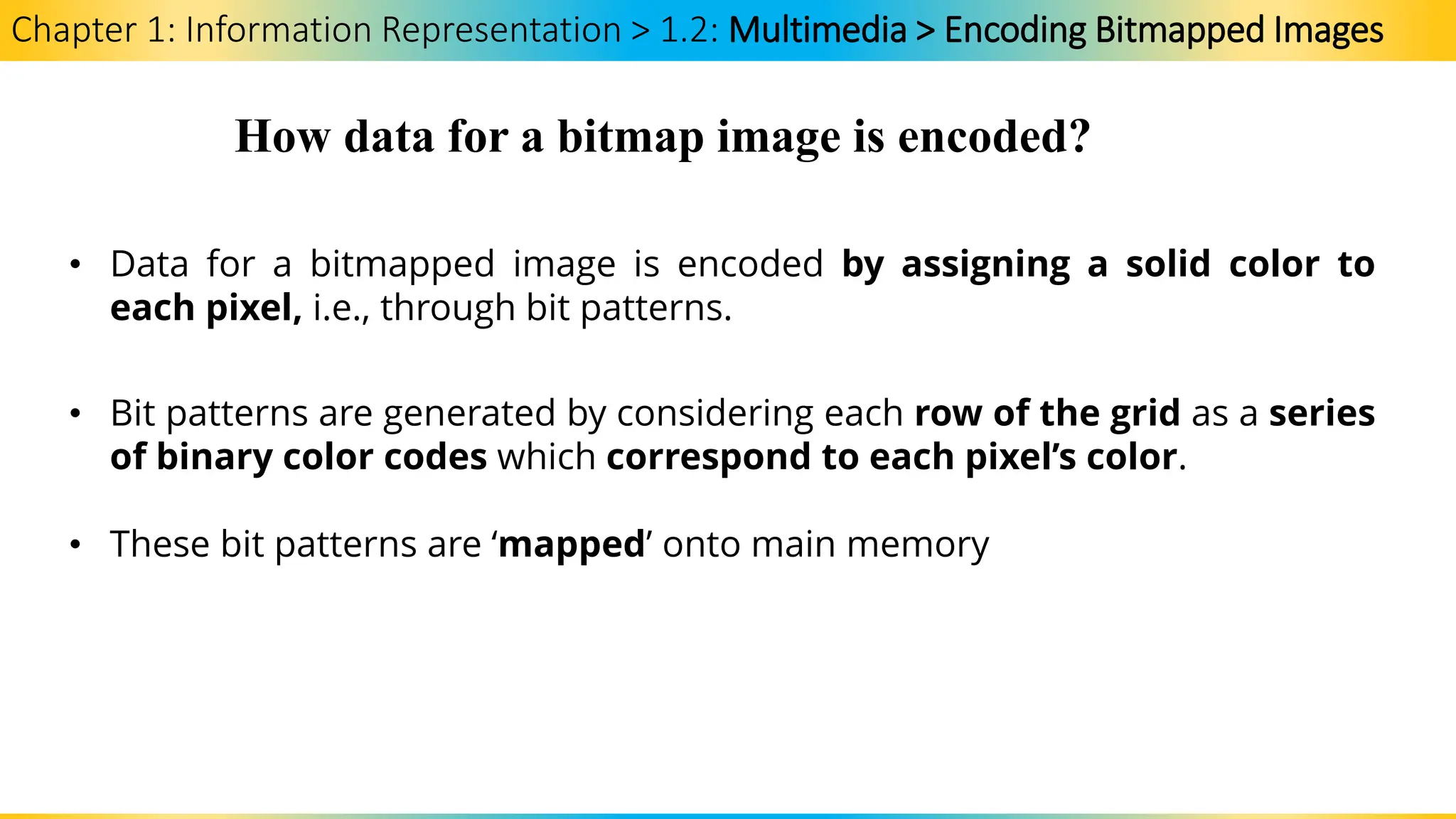 Chapter 1: Information Representation > 1.2: Multimedia > Encoding Bitmapped Images
How data for a bitmap image is encoded?
• Data for a bitmapped image is encoded by assigning a solid color to
each pixel, i.e., through bit patterns.
• Bit patterns are generated by considering each row of the grid as a series
of binary color codes which correspond to each pixel’s color.
• These bit patterns are ‘mapped’ onto main memory
 