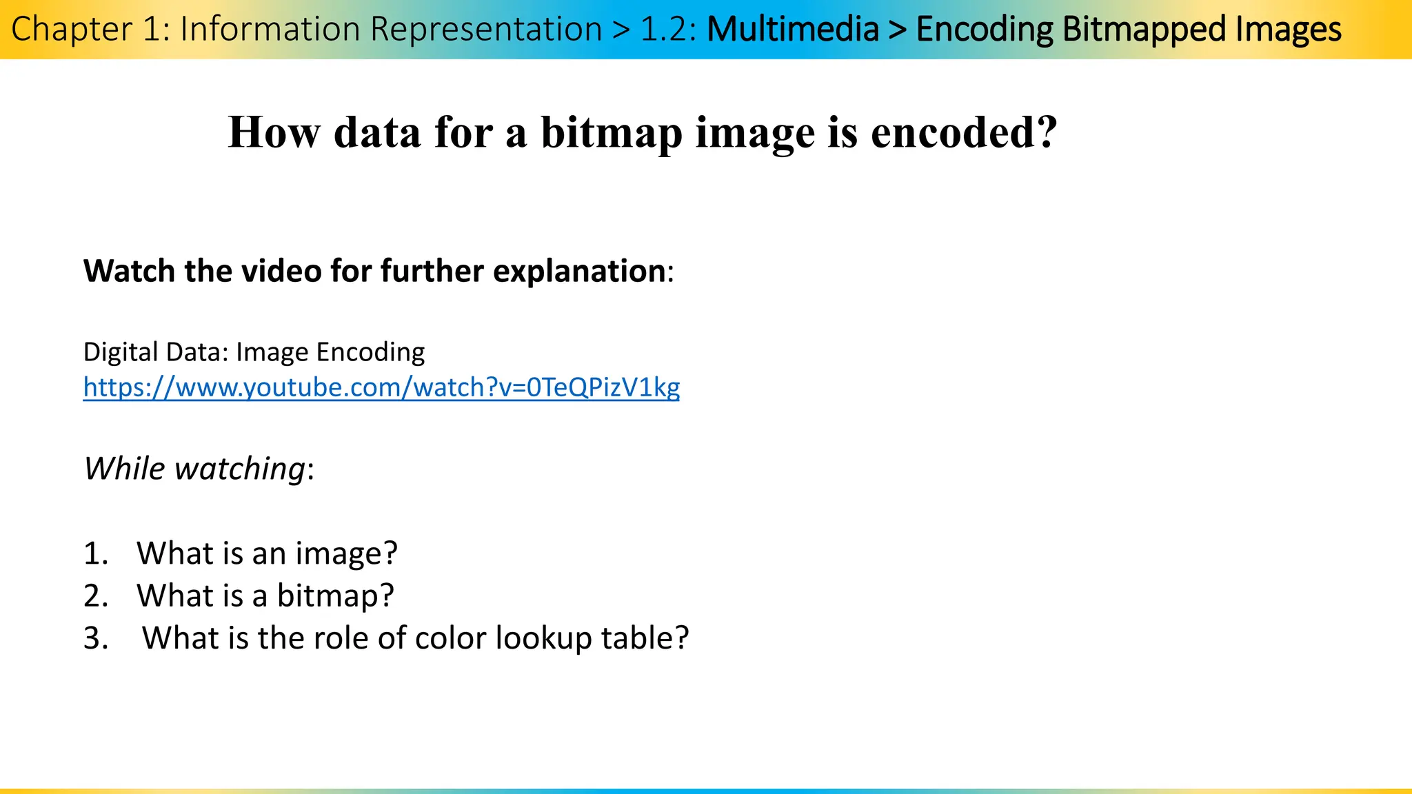 Chapter 1: Information Representation > 1.2: Multimedia > Encoding Bitmapped Images
How data for a bitmap image is encoded?
Watch the video for further explanation:
Digital Data: Image Encoding
https://www.youtube.com/watch?v=0TeQPizV1kg
While watching:
1. What is an image?
2. What is a bitmap?
3. What is the role of color lookup table?
 