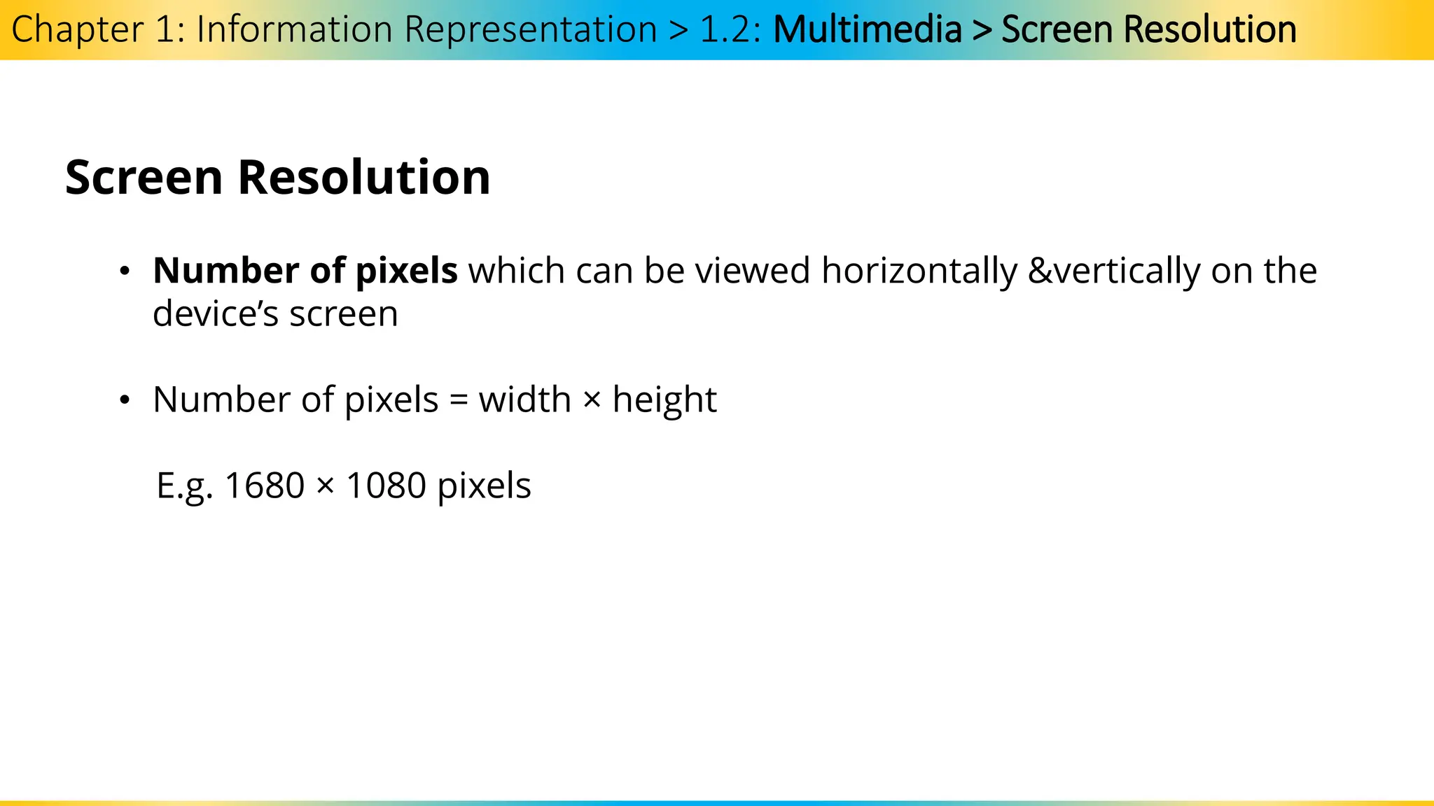 Chapter 1: Information Representation > 1.2: Multimedia > Screen Resolution
Screen Resolution
• Number of pixels which can be viewed horizontally &vertically on the
device’s screen
• Number of pixels = width × height
E.g. 1680 × 1080 pixels
 