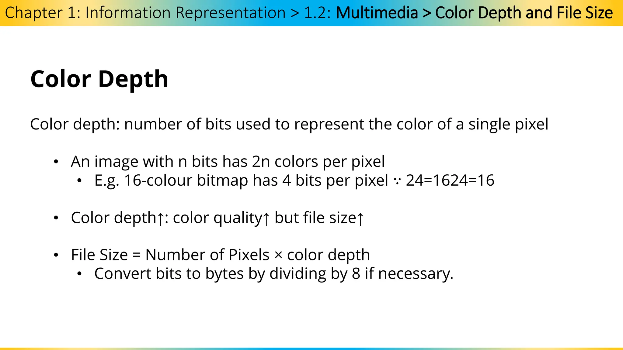 Chapter 1: Information Representation > 1.2: Multimedia > Color Depth and File Size
Color Depth
Color depth: number of bits used to represent the color of a single pixel
• An image with n bits has 2n colors per pixel
• E.g. 16-colour bitmap has 4 bits per pixel ∵ 24=1624=16
• Color depth↑: color quality↑ but file size↑
• File Size = Number of Pixels × color depth
• Convert bits to bytes by dividing by 8 if necessary.
 