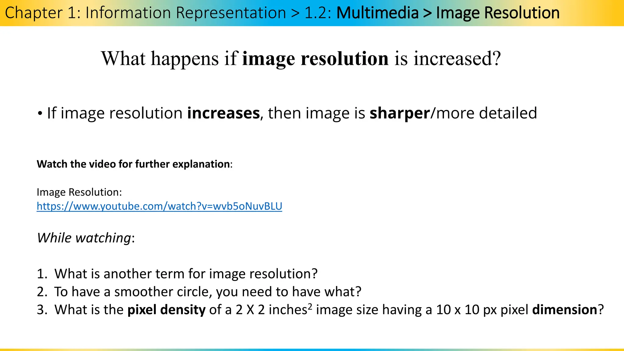 Chapter 1: Information Representation > 1.2: Multimedia > Image Resolution
What happens if image resolution is increased?
• If image resolution increases, then image is sharper/more detailed
Watch the video for further explanation:
Image Resolution:
https://www.youtube.com/watch?v=wvb5oNuvBLU
While watching:
1. What is another term for image resolution?
2. To have a smoother circle, you need to have what?
3. What is the pixel density of a 2 X 2 inches2 image size having a 10 x 10 px pixel dimension?
 